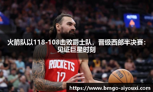 火箭队以118-108击败爵士队，晋级西部半决赛：见证巨星时刻